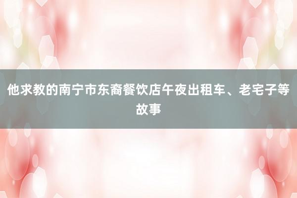 他求教的南宁市东裔餐饮店午夜出租车、老宅子等故事